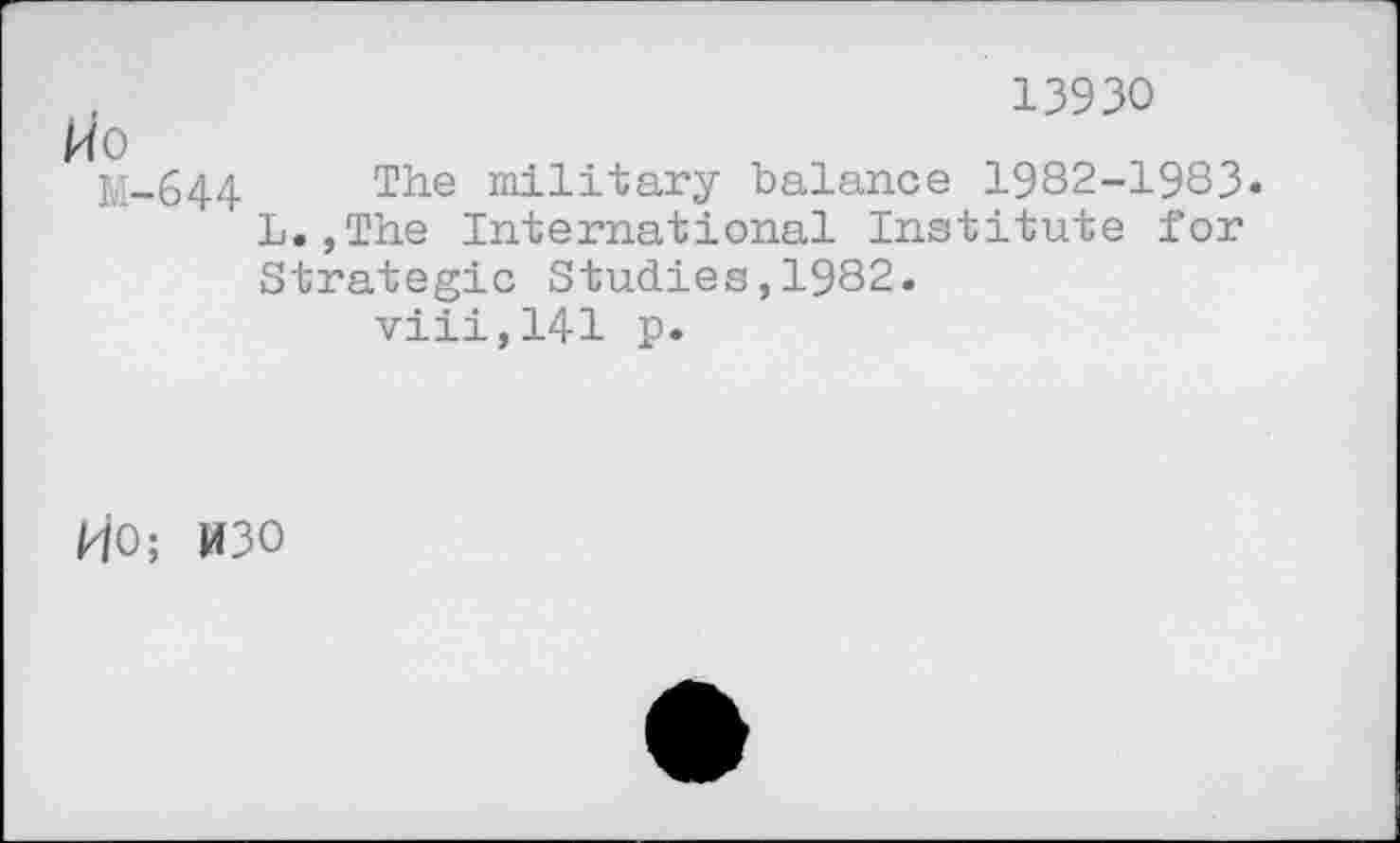 ﻿13930
fo
M-644 The military balance 1982-1983« L.,The International Institute for Strategic Studies,1982.
viii,141 p.
HO; W30